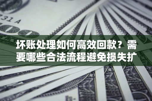 济南坏账处理如何高效回款？需要哪些合法流程避免损失扩大？