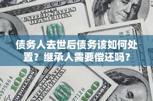 济南债务人去世后债务该如何处置？继承人需要偿还吗？