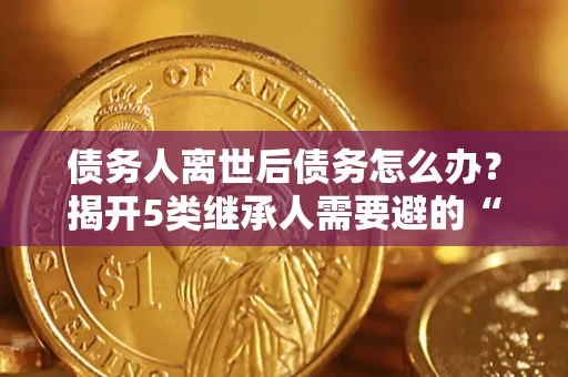 济南债务人离世后债务怎么办？揭开5类继承人需要避的“坑”