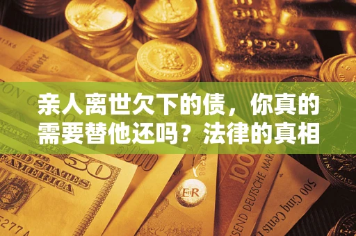 济南亲人离世欠下的债，你真的需要替他还吗？法律的真相或许与你想的不一样